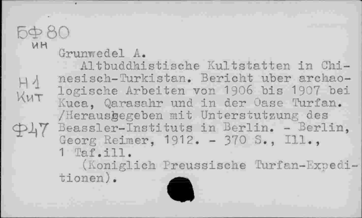 ﻿БФ80
ИН
H 4 Кит
<ЇЦ7
Grunwedel А.
Altbuddhistische Kultstatten in Chinesisch- Türkistan. Bericht über archäologische Arbeiten von 1906 bis 1907 bei Kuca, Qarasahr und in der Oase Turfan. /Heraus^egeben mit Unterstützung des Beassler-Instituts in Berlin. - Berlin, Georg Reimer, 1912. - 370 S., Ill., 1 Taf.ill.
(Königlich Preussische Turfan-Expedi-tionen).